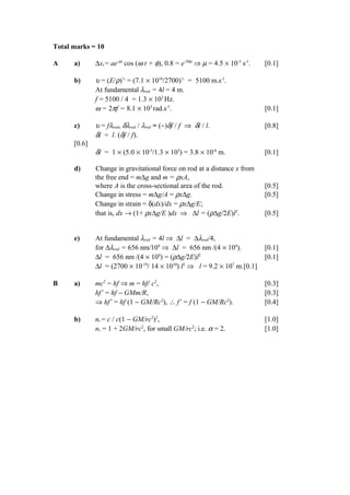 Total marks = 10
A a) ∆xt = ae-µt
cos (ω t + φ), 0.8 = e-50µ
⇒ µ = 4.5 × 10-3
s-1
. [0.1]
b) υ = (E/ρ)½
= (7.1 × 1010
/2700)½
= 5100 m.s-1
.
At fundamental λrod = 4l = 4 m.
f = 5100 / 4 = 1.3 × 103
Hz.
ω = 2πf = 8.1 × 103
rad.s-1
. [0.1]
c) υ = fλrod, δλrod / λrod = (−)δf / f ⇒ δl / l. [0.8]
δl = l. (δf / f).
[0.6]
δl = 1 × (5.0 × 10-3
/1.3 × 103
) = 3.8 × 10-6
m. [0.1]
d) Change in gravitational force on rod at a distance x from
the free end = m∆g and m = ρxA,
where A is the cross-sectional area of the rod. [0.5]
Change in stress = m∆g/A = ρx∆g. [0.5]
Change in strain = δ(dx)/dx = ρx∆g/E;
that is, dx → (1+ ρx∆g/E )dx ⇒ ∆l = (ρ∆g/2E)l2
. [0.5]
e) At fundamental λrod = 4l ⇒ ∆l = ∆λrod/4,
for ∆λrod = 656 nm/104
⇒ ∆l = 656 nm /(4 × 104
). [0.1]
∆l = 656 nm /(4 × 104
) = (ρ∆g/2E)l2
[0.1]
∆l = (2700 × 10-19
/ 14 × 1010
) l2
⇒ l = 9.2 × 107
m.[0.1]
B a) mc2
= hf ⇒ m = hf/ c2
, [0.3]
hf’ = hf − GMm/R, [0.3]
⇒ hf’ = hf (1 − GM/Rc2
), ∴ f’ = f (1 − GM/Rc2
). [0.4]
b) nr = c / c(1 − GM/rc2
)2
, [1.0]
nr = 1 + 2GM/rc2
, for small GM/rc2
; i.e. α = 2. [1.0]
 