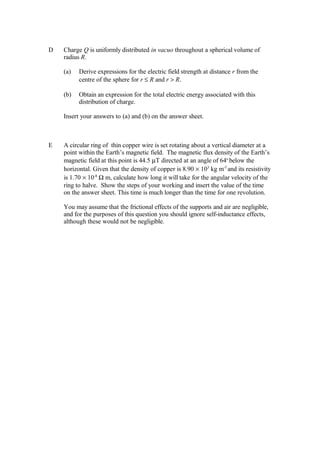 D Charge Q is uniformly distributed in vacuo throughout a spherical volume of
radius R.
(a) Derive expressions for the electric field strength at distance r from the
centre of the sphere for r ≤ R and r > R.
(b) Obtain an expression for the total electric energy associated with this
distribution of charge.
Insert your answers to (a) and (b) on the answer sheet.
E A circular ring of thin copper wire is set rotating about a vertical diameter at a
point within the Earth’s magnetic field. The magnetic flux density of the Earth’s
magnetic field at this point is 44.5 µT directed at an angle of 64o
below the
horizontal. Given that the density of copper is 8.90 × 103
kg m-3
and its resistivity
is 1.70 × 10-8
Ω m, calculate how long it will take for the angular velocity of the
ring to halve. Show the steps of your working and insert the value of the time
on the answer sheet. This time is much longer than the time for one revolution.
You may assume that the frictional effects of the supports and air are negligible,
and for the purposes of this question you should ignore self-inductance effects,
although these would not be negligible.
 