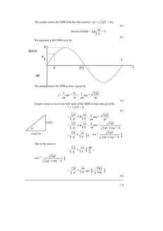 The jumper enters the SHM with free fall velocity = gtf = gL2 = τυ
0.1
Period of SHM =
k
m
π2 = T
0.1
We represent a full SHM cycle by
The jumper enters the SHM at time τ given by
τ =
υ
υ
ω
τ1−
sin
1
=
υω
gL2
sin
1 1−
0.2
Jumper comes to rest at one half cycle of the SHM at total time given by
= tf + (T/2 - τ)
0.1
=
k
m
g
L
π+
2
-
υω
gL2
sin
1 1−
=
k
m
g
L
π+
2
-
kmggL
gL
/2
2
sin
1
2
1
+
−
ω
= k
m
g
L
+
2
{π -
kmggL
gL
/2
2
sin
2
1
+
−
}
This is the same as
=
k
m
g
L
+
2
{ 2
π
+
kmggL
gL
/2
2
cos
2
1
+
−
}
= k
m
g
L
+
2
tan-1
{- mg
kL2
}
0.2
1.0
φ
√(2gL)
√(mg2
/k)
down
up
υ
υ
τ
τ t
T
T/2
 