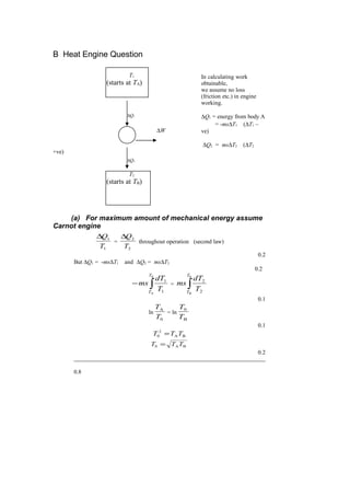 B Heat Engine Question
In calculating work
obtainable,
we assume no loss
(friction etc.) in engine
working.
∆Q1 = energy from body A
= -ms∆T1 (∆T1 –
ve)
∆Q2 = ms∆T2 (∆T2
+ve)
(a) For maximum amount of mechanical energy assume
Carnot engine
1
1
T
Q∆
=
2
2
T
Q∆
throughout operation (second law)
0.2
But ∆Q1 = -ms∆T1 and ∆Q2 = ms∆T2
0.2
∫−
0
A 1
1
T
T
T
dT
ms = ∫
0
B 2
2
T
T
T
dT
ms
0.1
ln
0
A
T
T
= ln
B
0
T
T
0.1
BA
2
0 TTT =
BA0 TTT =
0.2
0.8
T1
(starts at TA)
T2
(starts at TB)
∆W
∆Q2
∆Q1
 
