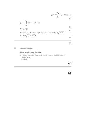 Q1 = -ms ∫
0
1d
T
TA
T = ms(TA – T0)
0.2
Q2 = ms ∫
0
2d
T
TB
T = ms(T0 – TB)
0.1
W = Q1 – Q2
0.2
W = ms(TA-T0 –T0 + TB) = ms(TA+TB – 2T0) = ms (TA+TB - 2 BATT )
or ms 2
BA )( TT −
0.2
0.7
(d) Numerical example:
Mass = volume × density
W = 2.50 × 1.00 × 103
× 4.19 × 103
× (350 + 300 - 2 300350 × ) J
= 20 × 106
J
= 20 MJ
0.5
0.5
 