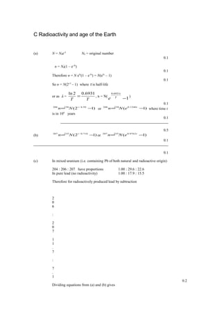 C Radioactivity and age of the Earth
(a) N = N0e-λ
N0 = original number
0.1
n = N0(1 – e-λt
)
0.1
Therefore n = N eλt
(1 – e-λt
) = N(eλt
– 1)
0.1
So n = N(2t/τ
– 1) where τ is half-life
or as λ =
TT
6931.02ln
= , n = N(
1
6931.0
−T
t
e )
0.1
)12( 50.4/238206
−= t
Nn or )1( 1540.0238206
−= t
eNn where time t
is in 109
years
0.1
0.5
(b) )12( 710.0/235207
−= t
Nn or )1( 9762.0235207
−= t
eNn
0.1
0.1
(c) In mixed uranium (i.e. containing Pb of both natural and radioactive origin)
204 : 206 : 207 have proportions 1.00 : 29.6 : 22.6
In pure lead (no radioactivity) 1.00 : 17.9 : 15.5
Therefore for radioactively produced lead by subtraction
2
0
6
:
2
0
7
1
1
.
7
:
7
.
1
0.2
Dividing equations from (a) and (b) gives
 
