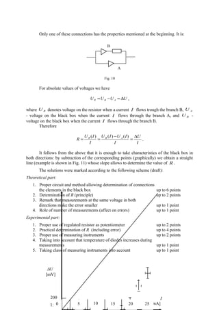 Only one of these connections has the properties mentioned at the beginning. It is:
Fig. 10
For absolute values of voltages we have
UUUU ABR ∆=−= ,
where RU denotes voltage on the resistor when a current I flows trough the branch B, AU
- voltage on the black box when the current I flows through the branch A, and BU -
voltage on the black box when the current I flows through the branch B.
Therefore
I
U
I
IUIU
I
IU
R ABR ∆
=
−
==
)()()(
.
It follows from the above that it is enough to take characteristics of the black box in
both directions: by subtraction of the corresponding points (graphically) we obtain a straight
line (example is shown in Fig. 11) whose slope allows to determine the value of R .
The solutions were marked according to the following scheme (draft):
Theoretical part:
1. Proper circuit and method allowing determination of connections
the elements in the black box up to 6 points
2. Determination of R (principle) up to 2 points
3. Remark that measurements at the same voltage in both
directions make the error smaller up to 1 point
4. Role of number of measurements (affect on errors) up to 1 point
Experimental part:
1. Proper use of regulated resistor as potentiometer up to 2 points
2. Practical determination of R (including error) up to 4 points
3. Proper use of measuring instruments up to 2 points
4. Taking into account that temperature of diodes increases during
measurements up to 1 point
5. Taking class of measuring instruments into account up to 1 point
B
20406080100150
200 I
[mA]
∆U
[mV]
0 5 10 15 20 25
B
A
 
