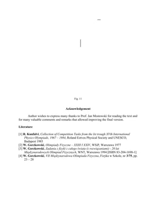 Fig. 11
Acknowledgement
Author wishes to express many thanks to Prof. Jan Mostowski for reading the text and
for many valuable comments and remarks that allowed improving the final version.
Literature
[1] R. Kunfalvi, Collection of Competition Tasks from the Ist trough XVth International
Physics Olympiads, 1967 – 1984, Roland Eotvos Physical Society and UNESCO,
Budapest 1985
[2] W. Gorzkowski, Olimpiady Fizyczne – XXIII I XXIV, WSiP, Warszawa 1977
[3] W. Gorzkowski, Zadania z fizyki z całego świata (z rozwiązaniami) - 20 lat
Międzynarodowych Olimpiad Fizycznych, WNT, Warszawa 1994 [ISBN 83-204-1698-1]
[4] W. Gorzkowski, VII Międzynarodowa Olimpiada Fizyczna, Fizyka w Szkole, nr 3/75, pp.
23 – 28
 