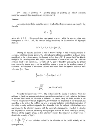 ( m - mass of electron; e - electric charge of electron;  - Planck constant;
numerical values of these quantities are not necessary.)
Solution
According to the Bohr model the energy levels of the hydrogen atom are given by the
formula:
2
n
E
E i
n −= ,
where n = 1, 2, 3, … The ground state corresponds to 1=n , while the lowest excited state
corresponds to 2=n . Thus, the smallest energy necessary for excitation of the hydrogen
atom is:
ii EEEEE 4
3
4
1
12 )1( =−=−=∆ .
During an inelastic collision a part of kinetic energy of the colliding particles is
converted into their internal energy. The internal energy of the system of two hydrogen atoms
considered in the problem cannot be changed by less than E∆ . It means that if the kinetic
energy of the colliding atoms with respect to their center of mass is less than E∆ , then the
collision must be an elastic one. The value of 0v can be found by considering the critical
case, when the kinetic energy of the colliding atoms is equal to the smallest energy of
excitation. With respect to the center of mass the atoms move in opposite direction with
velocities 02
1
v . Thus
( ) ( ) iHH Evmvm 4
32
02
12
02
1
2
1
2
1
=+
and
H
i
m
E
v
3
0 = ( 4
1026.6 ⋅≈ m/s).
Consider the case when 0vv = . The collision may be elastic or inelastic. When the
collision is elastic the atoms remain in their ground states and do not emit radiation. Radiation
is possible only when the collision is inelastic. Of course, only the atom excited in the
collision can emit the radiation. In principle, the radiation can be emitted in any direction, but
according to the text of the problem we have to consider radiation emitted in the direction of
the initial velocity and in the opposite direction only. After the inelastic collision both atom
are moving (in the laboratory system) with the same velocities equal to 02
1
v . Let f denotes
the frequency of radiation emitted by the hydrogen atom in the mass center (i.e. at rest).
Because of the Doppler effect, in the laboratory system this frequency is observed as (c
denotes the velocity of light):
a) f
c
v
f 





+= 02
1
1 1 - for radiation emitted in the direction of the initial velocity of the
hydrogen atom,
 