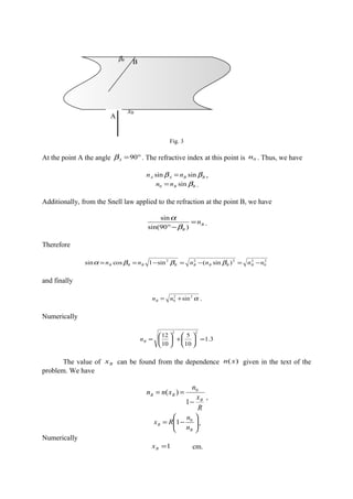 Fig. 3
At the point A the angle °=90Aβ . The refractive index at this point is 0n . Thus, we have
BBAA nn ββ sinsin = ,
BBnn βsin0 = .
Additionally, from the Snell law applied to the refraction at the point B, we have
B
B
n=
−° )90sin(
sin
β
α
.
Therefore
2
0
2222
)sin(sin1cossin nnnnnn BBBBBBBB −=−=−== βββα
and finally
α22
0 sin+= nnB .
Numerically
3.1
10
5
10
12
22
=





+





=Bn
The value of Bx can be found from the dependence )(xn given in the text of the
problem. We have
R
x
n
xnn
B
BB
−
==
1
)( 0
,






−=
B
B
n
n
Rx 0
1 ,
Numerically
1=Bx cm.
xB
A
BβB
 