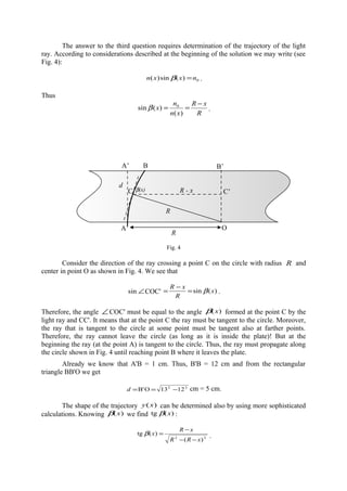 The answer to the third question requires determination of the trajectory of the light
ray. According to considerations described at the beginning of the solution we may write (see
Fig. 4):
0)(sin)( nxxn =β .
Thus
R
xR
xn
n
x
−
==
)(
)(sin 0
β .
Fig. 4
Consider the direction of the ray crossing a point C on the circle with radius R and
center in point O as shown in Fig. 4. We see that
∠sin COC' )(sin x
R
xR
β=
−
= .
Therefore, the angle ∠ COC' must be equal to the angle )(xβ formed at the point C by the
light ray and CC'. It means that at the point C the ray must be tangent to the circle. Moreover,
the ray that is tangent to the circle at some point must be tangent also at farther points.
Therefore, the ray cannot leave the circle (as long as it is inside the plate)! But at the
beginning the ray (at the point A) is tangent to the circle. Thus, the ray must propagate along
the circle shown in Fig. 4 until reaching point B where it leaves the plate.
Already we know that A'B = 1 cm. Thus, B'B = 12 cm and from the rectangular
triangle BB'O we get
22
1213OB' −==d cm = 5 cm.
The shape of the trajectory )(xy can be determined also by using more sophisticated
calculations. Knowing )(xβ we find )(tg xβ :
22
)(
)(tg
xRR
xR
x
−−
−
=β .
A’
A
B
O
R
d
C C’
R
R - x
B’
β(x)
 