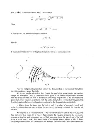 But )(tg xβ is the derivative of )(xy . So, we have
( )22
22
)(
)(
xRR
dx
d
xrR
xR
dx
dy
−−=
−−
−
= .
Thus
constxRRy +−−= 22
)(
Value of const can be found from the condition
0)0( =y .
Finally:
22
)( xRRy −−= .
It means that the ray moves in the plate along to the circle as found previously.
Fig. 5
Now we will present yet another, already the third, method of proving that the light in
the plate must move along the circle.
We draw a number of straight lines (inside the plate) close to each other and passing
trough the point (R,0) - Fig. 5. From the formula given in the text of the problem it follows
that the refraction index on each of these lines is inversely proportional to the distance to the
point (R,0). Now we draw several arcs with the center at (R,0). It is obvious that the geometric
length of each arc between two lines is proportional to the distance to the point (R,0).
It follows from the above that the optical path (a product of geometric length and
refractive index) along each arc between the two lines (close to each other) is the same for all
the arcs.
Assume that at +-certain moment t the wave front reached one of the lines, e.g. the
line marked with a black dot in Fig. 5. According to the Huygens principle, the secondary
sources on this line emit secondary waves. Their envelope forms the wave front of the real
wave at some time tt ∆+ . The wave fronts of secondary waves, shown in Fig. 5, have
different geometric radii, but - in view of our previous considerations - their optical radii are
(R,0)
y
x
 