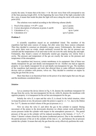 exactly the same. It means that at the time tt ∆+ the new wave front will correspond to one
of the lines passing trough (R,0). At the beginning the wave front of the light coincided with
the x axis, it means that inside the plate the light will move along the circle with center at the
point (R,0).
The solutions were marked according to the following scheme (draft):
1. Proof of the relation =βsinn const up to 2 points
2. Correct description of refraction at points A and B up to 2 points
3. Calculation of Bx up to 1 point
4. Calculation of d up to 5 points
Problem 3
A scientific expedition stayed on an uninhabited island. The members of the
expedition had had some sources of energy, but after some time these sources exhausted.
Then they decided to construct an alternative energy source. Unfortunately, the island was
very quiet: there were no winds, clouds uniformly covered the sky, the air pressure was
constant and the temperatures of air and water in the sea were the same during day and night.
Fortunately, they found a source of chemically neutral gas outgoing very slowly from a
cavity. The pressure and temperature of the gas are exactly the same as the pressure and
temperature of the atmosphere.
The expedition had, however, certain membranes in its equipment. One of them was
ideally transparent for gas and ideally non-transparent for air. Another one had an opposite
property: it was ideally transparent for air and ideally non-transparent for gas. The members
of the expedition had materials and tools that allowed them to make different mechanical
devices such as cylinders with pistons, valves etc. They decided to construct an engine by
using the gas from the cavity.
Show that there is no theoretical limit on the power of an ideal engine that uses the gas
and the membranes considered above.
Solution
Let us construct the device shown in Fig. 6. B1 denotes the membrane transparent for
the gas from the cavity, but non-transparent for the air, while B2 denotes the membrane with
opposite property: it is transparent for the air but non-transparent for the gas.
Initially the valve Z1 is open and the valve Z2 is closed. In the initial situation, when
we keep the piston at rest, the pressure under the piston is equal to 00 pp + due to the Dalton
law. Let 0V denotes an initial volume of the gas (at pressure 0p ).
Now we close the valve Z1 and allow the gas in the cylinder to expand. During
movement of the piston in the downwards direction we obtain certain work performed by
excess pressure inside the cylinder with respect to the atmospheric pressure 0p . The partial
pressure of the gas in the cylinder will be reduced according to the formula VVpp /00= ,
where V denotes volume closed by the piston (isothermal process). Due to the membrane B2
the partial pressure of the air in the cylinder all the time is 0p and balances the air pressure
outside the cylinder. It means that only the gas from the cavity effectively performs the work.
Cavity
 