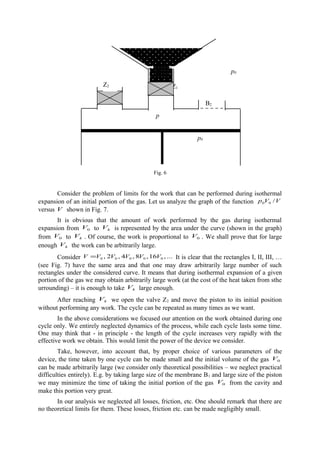 Fig. 6
Consider the problem of limits for the work that can be performed during isothermal
expansion of an initial portion of the gas. Let us analyze the graph of the function VVp /00
versus V shown in Fig. 7.
It is obvious that the amount of work performed by the gas during isothermal
expansion from 0V to kV is represented by the area under the curve (shown in the graph)
from 0V to kV . Of course, the work is proportional to 0V . We shall prove that for large
enough kV the work can be arbitrarily large.
Consider ...,16,8,4,2, 00000 VVVVVV = It is clear that the rectangles I, II, III, …
(see Fig. 7) have the same area and that one may draw arbitrarily large number of such
rectangles under the considered curve. It means that during isothermal expansion of a given
portion of the gas we may obtain arbitrarily large work (at the cost of the heat taken from sthe
urrounding) – it is enough to take kV large enough.
After reaching kV we open the valve Z2 and move the piston to its initial position
without performing any work. The cycle can be repeated as many times as we want.
In the above considerations we focused our attention on the work obtained during one
cycle only. We entirely neglected dynamics of the process, while each cycle lasts some time.
One may think that - in principle - the length of the cycle increases very rapidly with the
effective work we obtain. This would limit the power of the device we consider.
Take, however, into account that, by proper choice of various parameters of the
device, the time taken by one cycle can be made small and the initial volume of the gas 0V
can be made arbitrarily large (we consider only theoretical possibilities – we neglect practical
difficulties entirely). E.g. by taking large size of the membrane B1 and large size of the piston
we may minimize the time of taking the initial portion of the gas 0V from the cavity and
make this portion very great.
In our analysis we neglected all losses, friction, etc. One should remark that there are
no theoretical limits for them. These losses, friction etc. can be made negligibly small.
Z1
B2
B1
Z2
p0
p
p0
p0
 