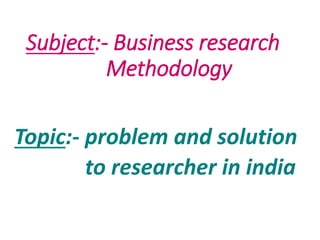 Subject:- Business research
Methodology
Topic:- problem and solution
to researcher in india
 