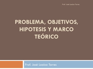 PROBLEMA, OBJETIVOS, HIPOTESIS Y MARCO TEÓRICO Prof. José Loaiza Torres Prof. José Loaiza Torres  
