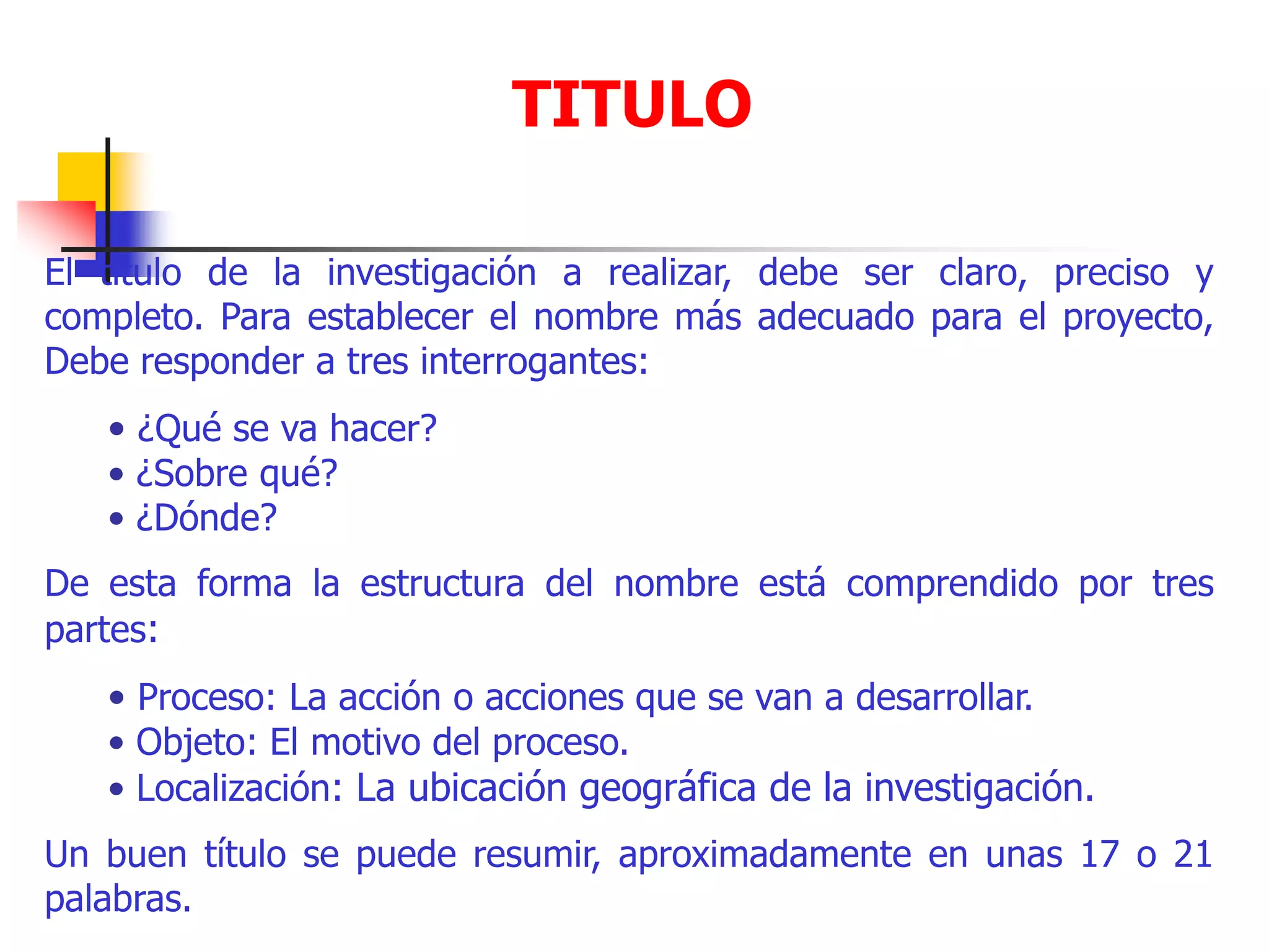 TITULO
El título de la investigación a realizar, debe ser claro, preciso y
completo. Para establecer el nombre más adecuado para el proyecto,
Debe responder a tres interrogantes:
• ¿Qué se va hacer?
• ¿Sobre qué?
• ¿Dónde?
De esta forma la estructura del nombre está comprendido por tres
partes:
• Proceso: La acción o acciones que se van a desarrollar.
• Objeto: El motivo del proceso.
• Localización: La ubicación geográfica de la investigación.
Un buen título se puede resumir, aproximadamente en unas 17 o 21
palabras.
 