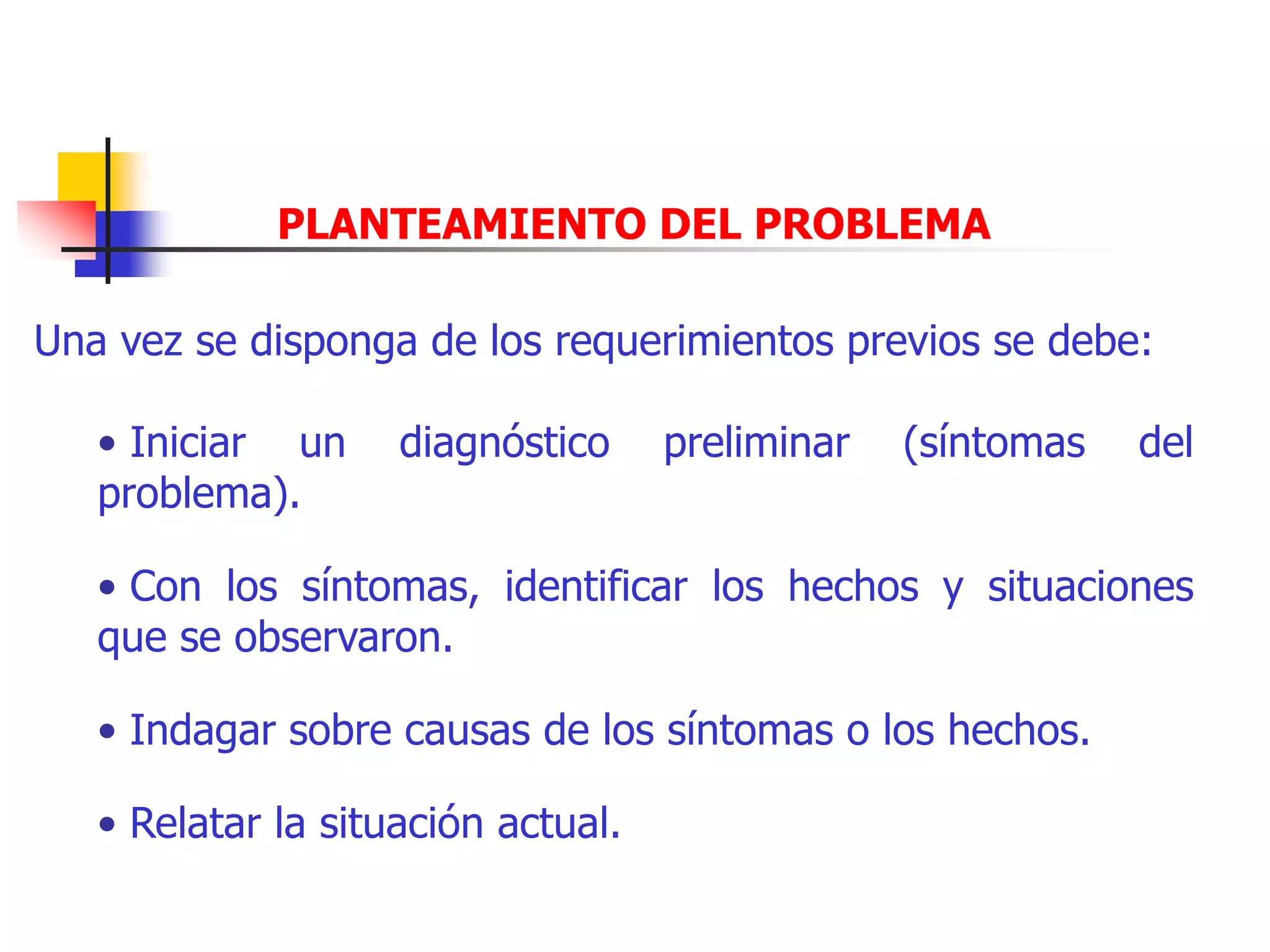 PLANTEAMIENTO DEL PROBLEMA
Una vez se disponga de los requerimientos previos se debe:
• Iniciar un diagnóstico preliminar (síntomas del
problema).
• Con los síntomas, identificar los hechos y situaciones
que se observaron.
• Indagar sobre causas de los síntomas o los hechos.
• Relatar la situación actual.
 