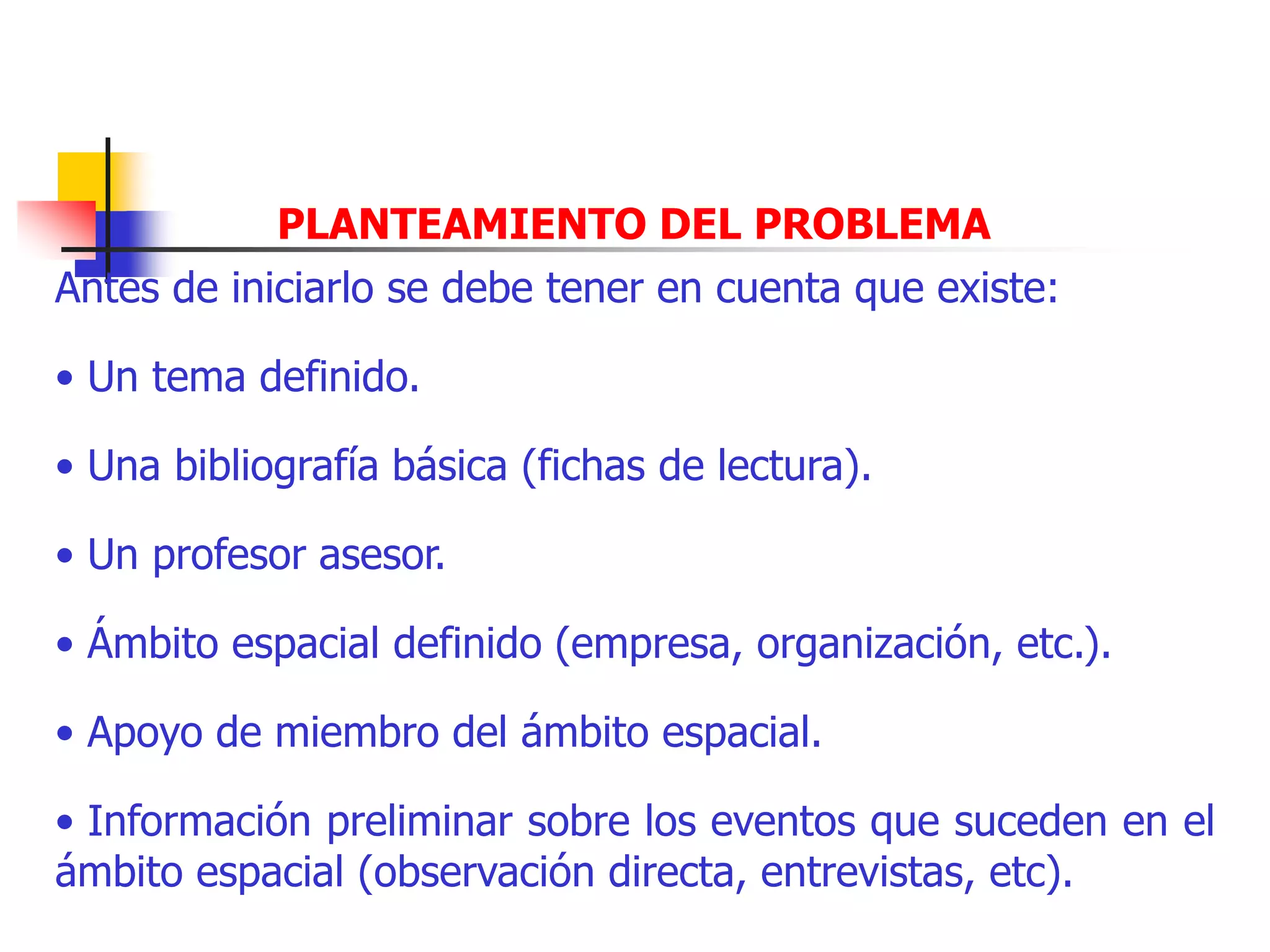 PLANTEAMIENTO DEL PROBLEMA
Antes de iniciarlo se debe tener en cuenta que existe:
• Un tema definido.
• Una bibliografía básica (fichas de lectura).
• Un profesor asesor.
• Ámbito espacial definido (empresa, organización, etc.).
• Apoyo de miembro del ámbito espacial.
• Información preliminar sobre los eventos que suceden en el
ámbito espacial (observación directa, entrevistas, etc).
 