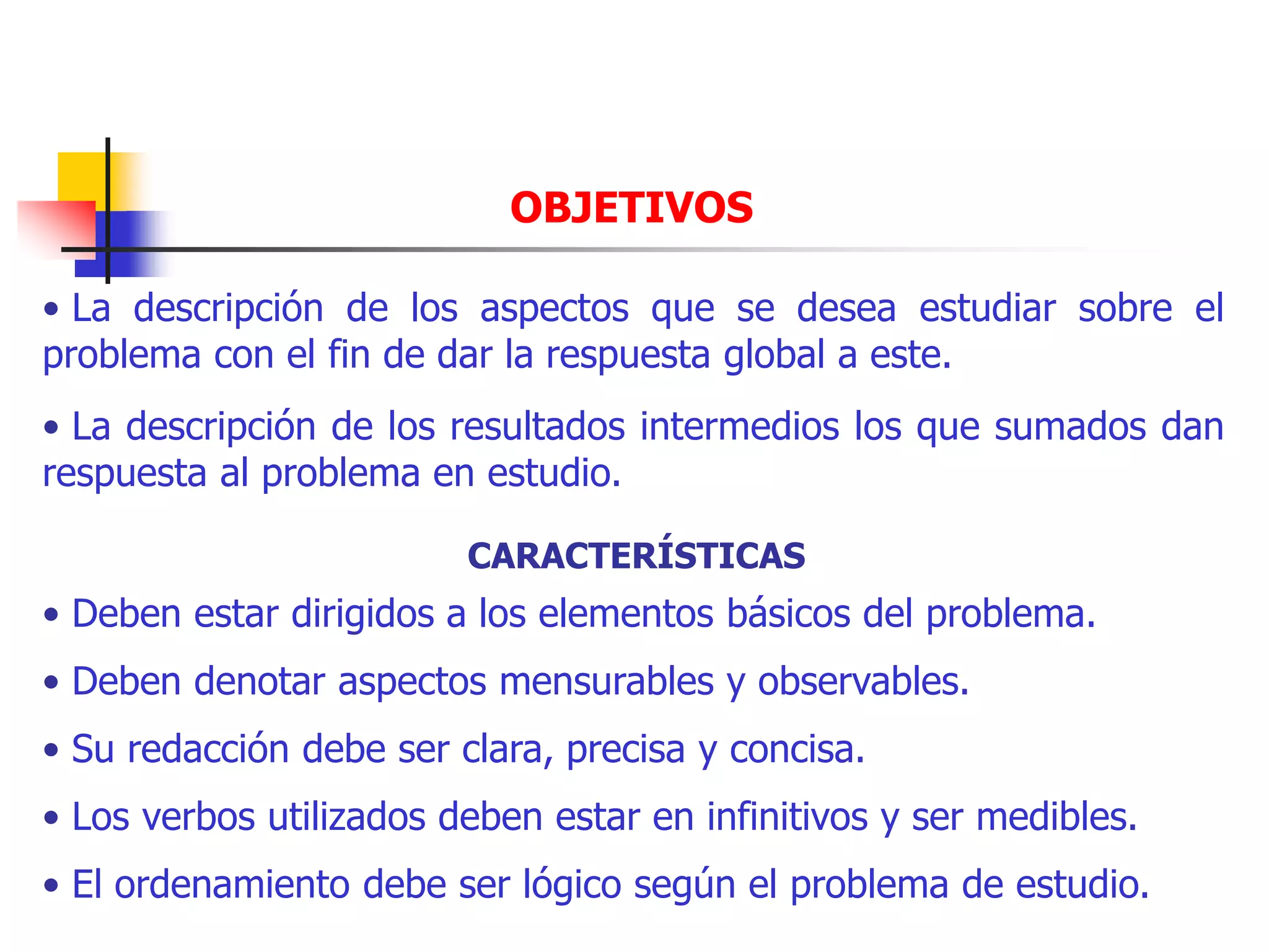 OBJETIVOS
• La descripción de los aspectos que se desea estudiar sobre el
problema con el fin de dar la respuesta global a este.
• La descripción de los resultados intermedios los que sumados dan
respuesta al problema en estudio.
CARACTERÍSTICAS
• Deben estar dirigidos a los elementos básicos del problema.
• Deben denotar aspectos mensurables y observables.
• Su redacción debe ser clara, precisa y concisa.
• Los verbos utilizados deben estar en infinitivos y ser medibles.
• El ordenamiento debe ser lógico según el problema de estudio.
 