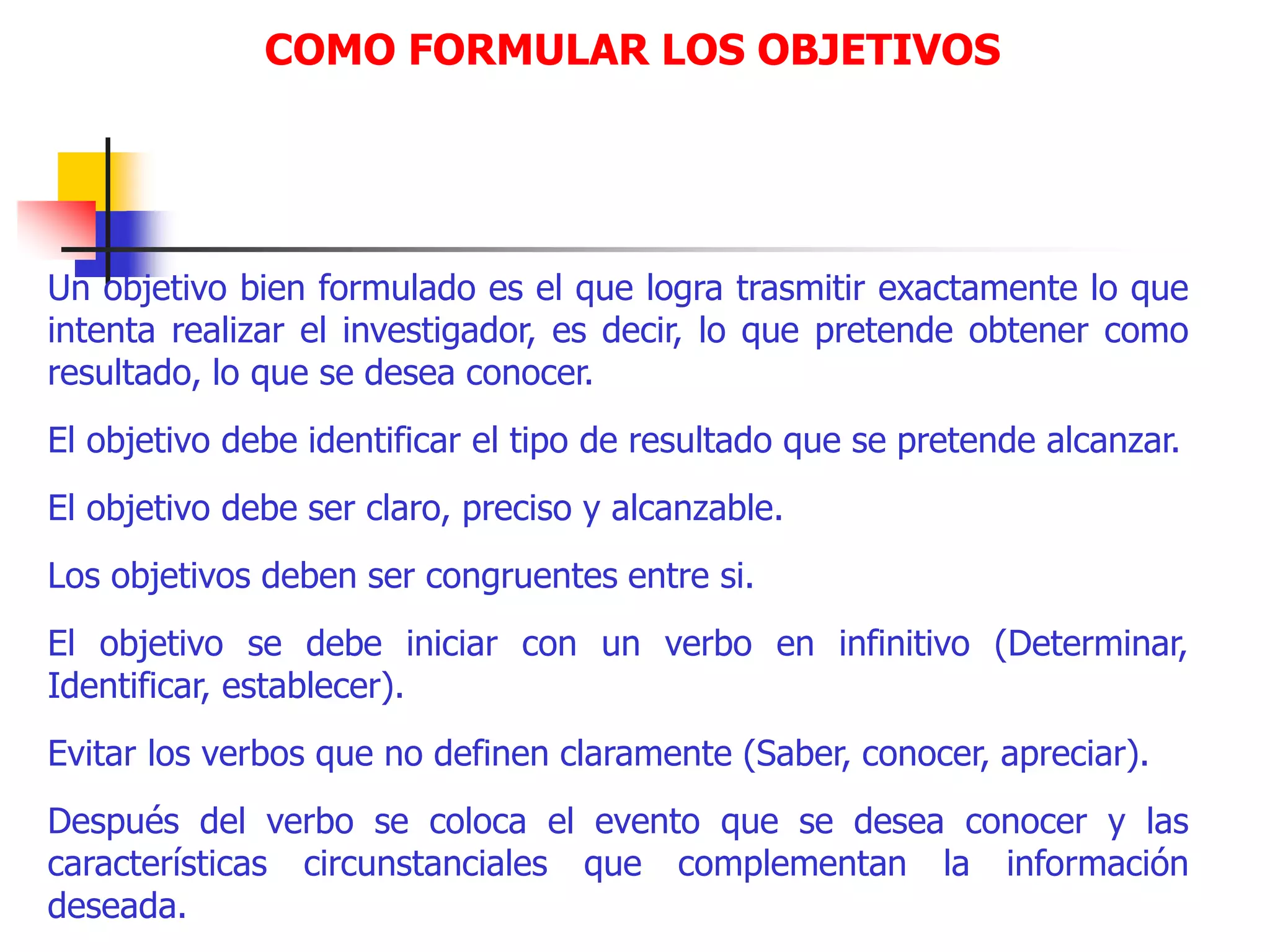 COMO FORMULAR LOS OBJETIVOS
Un objetivo bien formulado es el que logra trasmitir exactamente lo que
intenta realizar el investigador, es decir, lo que pretende obtener como
resultado, lo que se desea conocer.
El objetivo debe identificar el tipo de resultado que se pretende alcanzar.
El objetivo debe ser claro, preciso y alcanzable.
Los objetivos deben ser congruentes entre si.
El objetivo se debe iniciar con un verbo en infinitivo (Determinar,
Identificar, establecer).
Evitar los verbos que no definen claramente (Saber, conocer, apreciar).
Después del verbo se coloca el evento que se desea conocer y las
características circunstanciales que complementan la información
deseada.
 