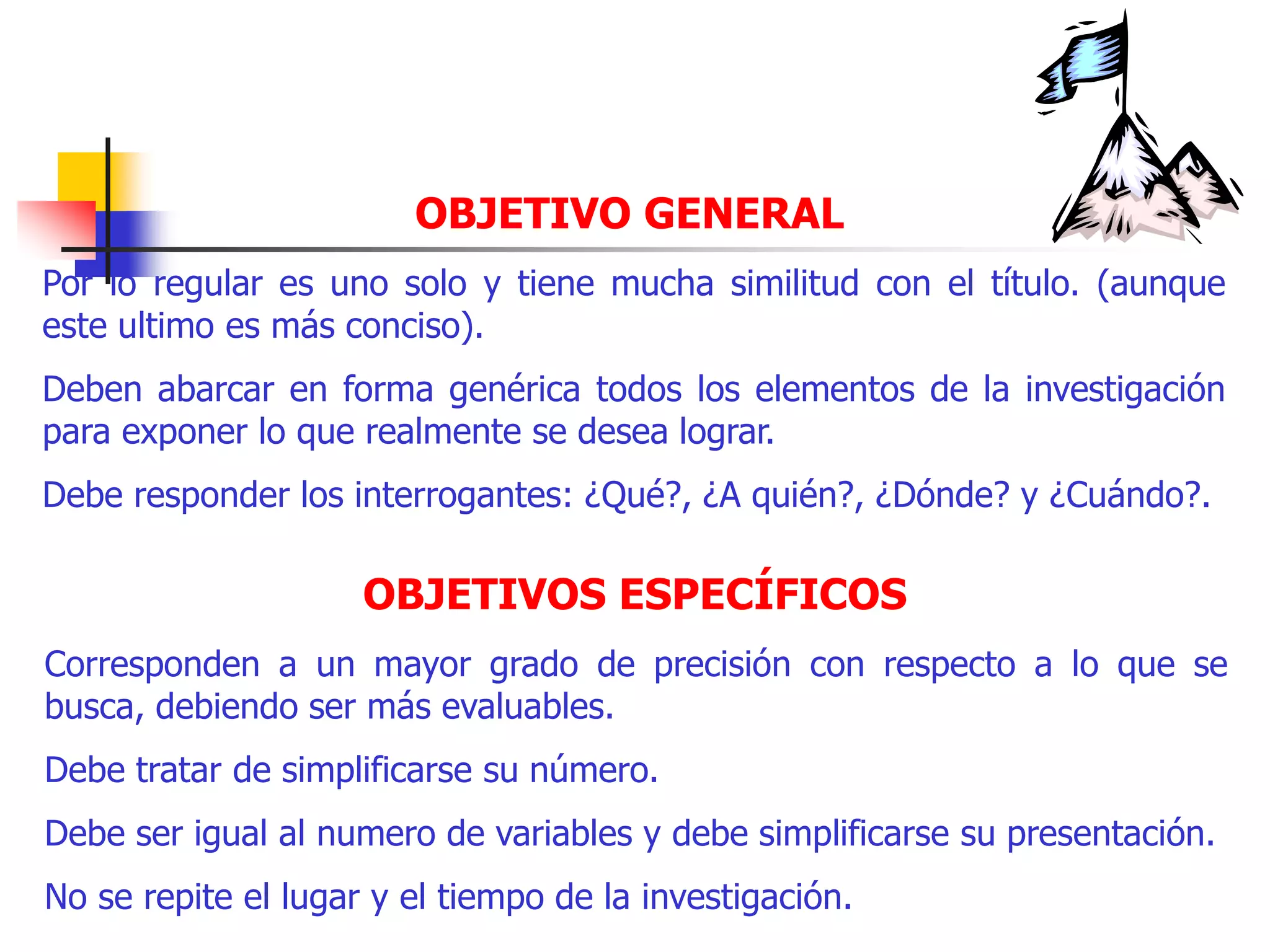 OBJETIVO GENERAL
Por lo regular es uno solo y tiene mucha similitud con el título. (aunque
este ultimo es más conciso).
Deben abarcar en forma genérica todos los elementos de la investigación
para exponer lo que realmente se desea lograr.
Debe responder los interrogantes: ¿Qué?, ¿A quién?, ¿Dónde? y ¿Cuándo?.
OBJETIVOS ESPECÍFICOS
Corresponden a un mayor grado de precisión con respecto a lo que se
busca, debiendo ser más evaluables.
Debe tratar de simplificarse su número.
Debe ser igual al numero de variables y debe simplificarse su presentación.
No se repite el lugar y el tiempo de la investigación.
 