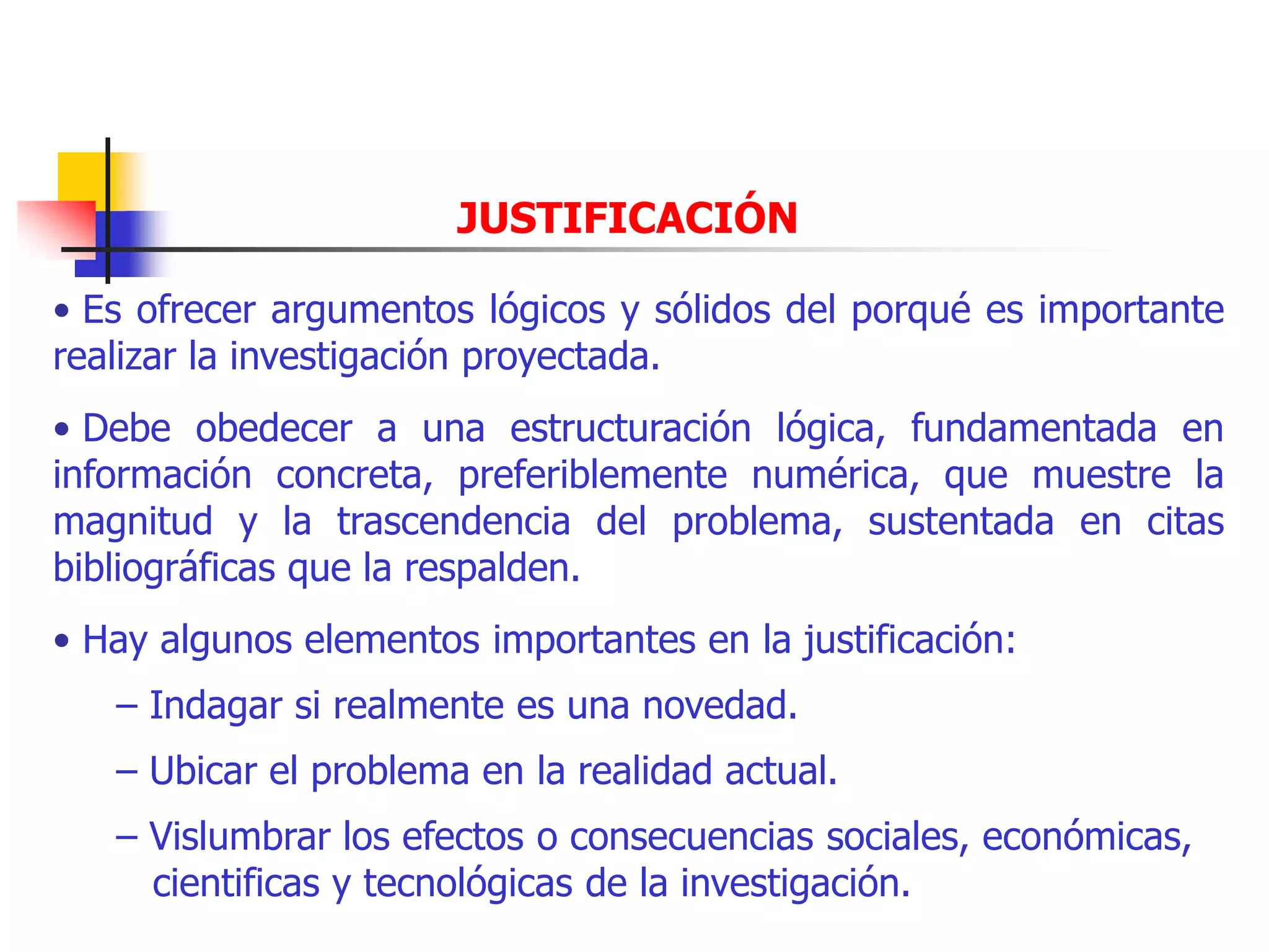 JUSTIFICACIÓN
• Es ofrecer argumentos lógicos y sólidos del porqué es importante
realizar la investigación proyectada.
• Debe obedecer a una estructuración lógica, fundamentada en
información concreta, preferiblemente numérica, que muestre la
magnitud y la trascendencia del problema, sustentada en citas
bibliográficas que la respalden.
• Hay algunos elementos importantes en la justificación:
– Indagar si realmente es una novedad.
– Ubicar el problema en la realidad actual.
– Vislumbrar los efectos o consecuencias sociales, económicas,
cientificas y tecnológicas de la investigación.
 