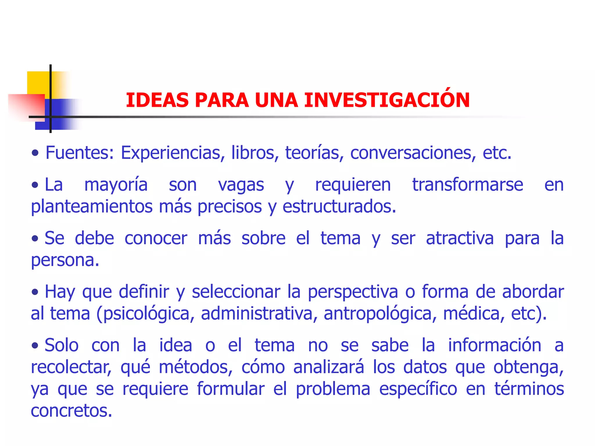 IDEAS PARA UNA INVESTIGACIÓN
• Fuentes: Experiencias, libros, teorías, conversaciones, etc.
• La mayoría son vagas y requieren transformarse en
planteamientos más precisos y estructurados.
• Se debe conocer más sobre el tema y ser atractiva para la
persona.
• Hay que definir y seleccionar la perspectiva o forma de abordar
al tema (psicológica, administrativa, antropológica, médica, etc).
• Solo con la idea o el tema no se sabe la información a
recolectar, qué métodos, cómo analizará los datos que obtenga,
ya que se requiere formular el problema específico en términos
concretos.
 