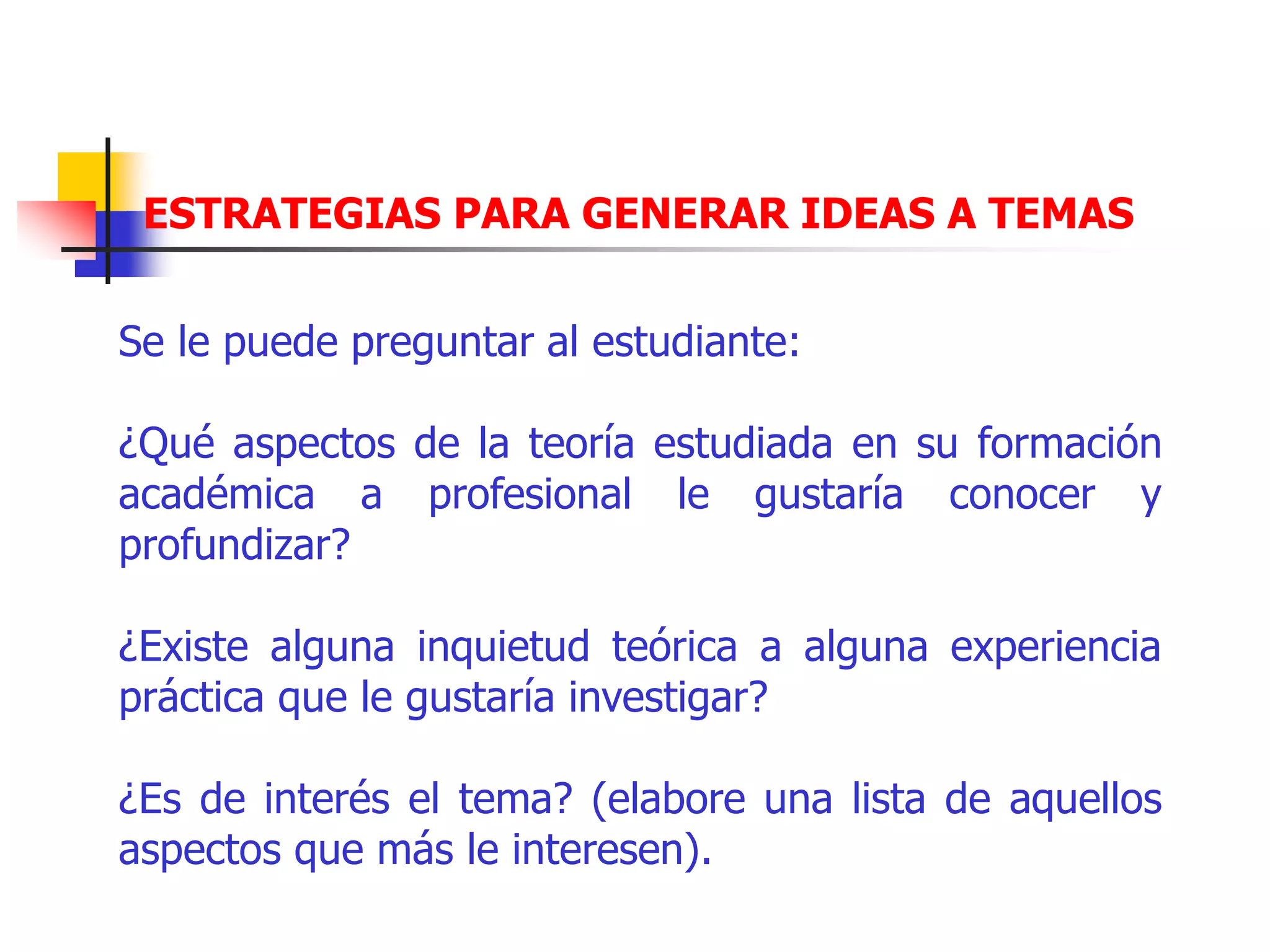 ESTRATEGIAS PARA GENERAR IDEAS A TEMAS
Se le puede preguntar al estudiante:
¿Qué aspectos de la teoría estudiada en su formación
académica a profesional le gustaría conocer y
profundizar?
¿Existe alguna inquietud teórica a alguna experiencia
práctica que le gustaría investigar?
¿Es de interés el tema? (elabore una lista de aquellos
aspectos que más le interesen).
 