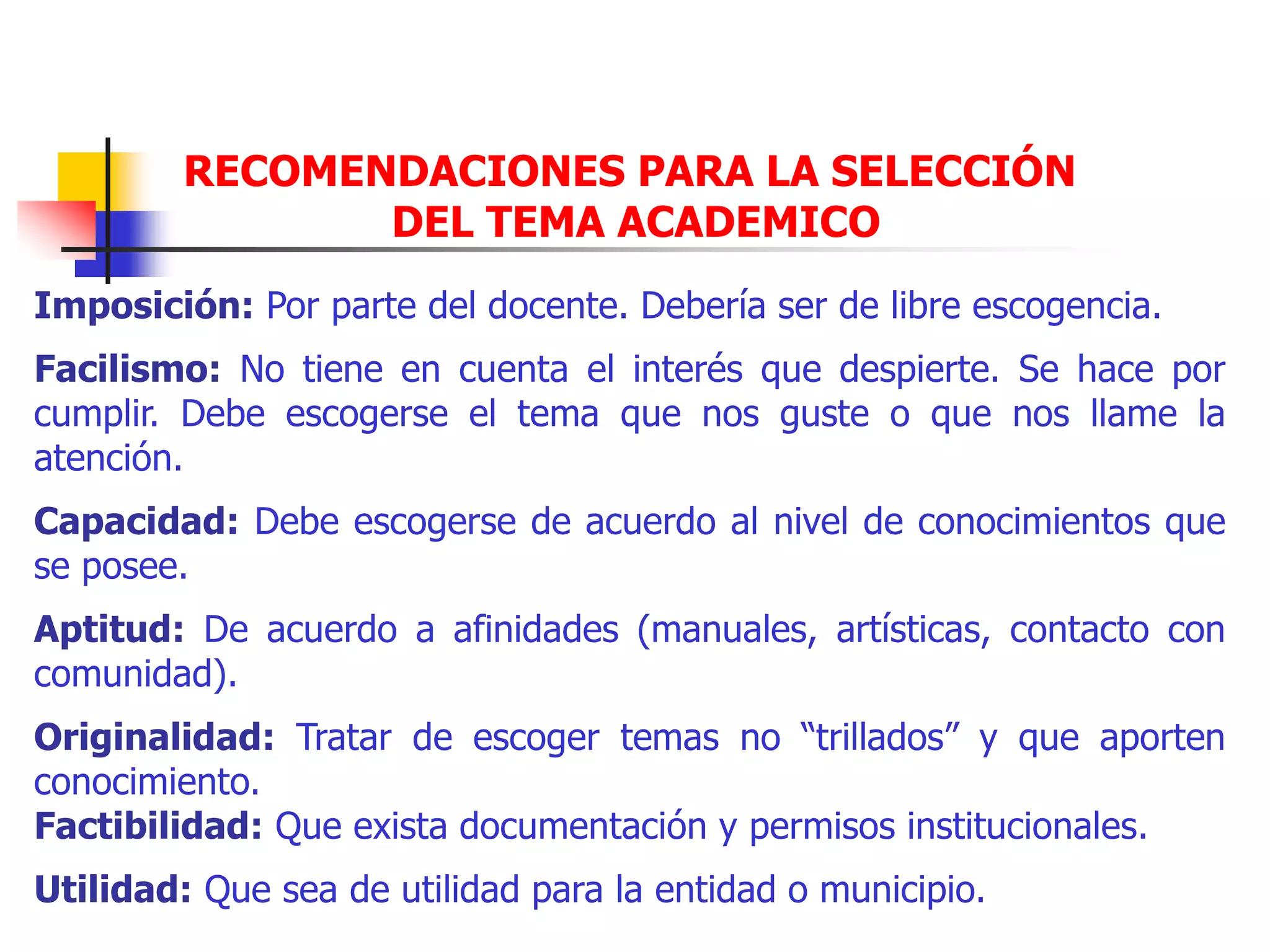 RECOMENDACIONES PARA LA SELECCIÓN
DEL TEMA ACADEMICO
Imposición: Por parte del docente. Debería ser de libre escogencia.
Facilismo: No tiene en cuenta el interés que despierte. Se hace por
cumplir. Debe escogerse el tema que nos guste o que nos llame la
atención.
Capacidad: Debe escogerse de acuerdo al nivel de conocimientos que
se posee.
Aptitud: De acuerdo a afinidades (manuales, artísticas, contacto con
comunidad).
Originalidad: Tratar de escoger temas no “trillados” y que aporten
conocimiento.
Factibilidad: Que exista documentación y permisos institucionales.
Utilidad: Que sea de utilidad para la entidad o municipio.
 
