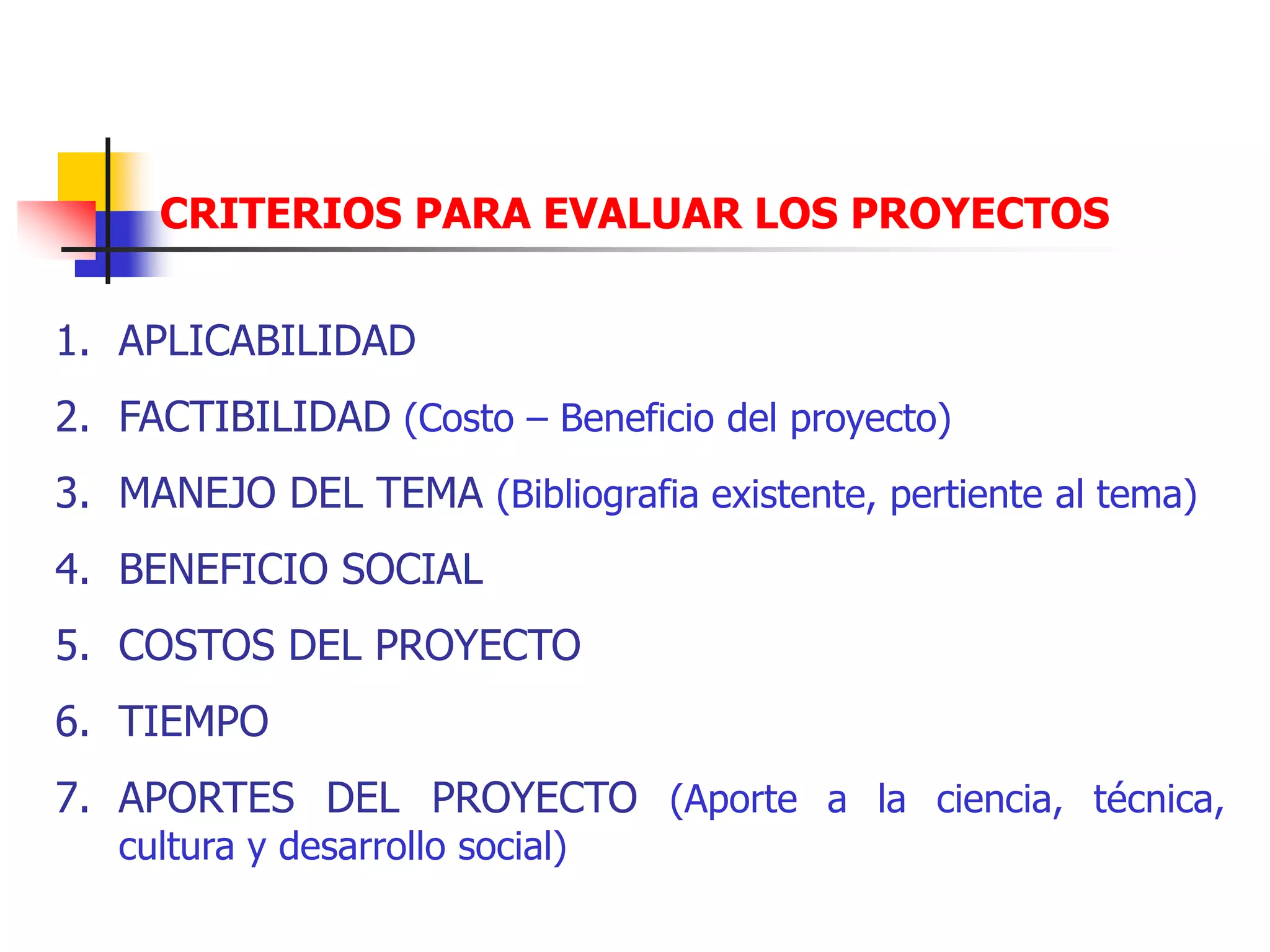 CRITERIOS PARA EVALUAR LOS PROYECTOS
1. APLICABILIDAD
2. FACTIBILIDAD (Costo – Beneficio del proyecto)
3. MANEJO DEL TEMA (Bibliografia existente, pertiente al tema)
4. BENEFICIO SOCIAL
5. COSTOS DEL PROYECTO
6. TIEMPO
7. APORTES DEL PROYECTO (Aporte a la ciencia, técnica,
cultura y desarrollo social)
 