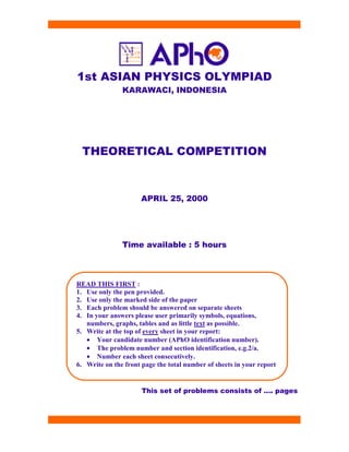 1st ASIAN PHYSICS OLYMPIAD
KARAWACI, INDONESIA
THEORETICAL COMPETITION
APRIL 25, 2000
Time available : 5 hours
This set of problems consists of …. pages
READ THIS FIRST :
1. Use only the pen provided.
2. Use only the marked side of the paper
3. Each problem should be answered on separate sheets
4. In your answers please user primarily symbols, equations,
numbers, graphs, tables and as little text as possible.
5. Write at the top of every sheet in your report:
• Your candidate number (APhO identification number).
• The problem number and section identification, e.g.2/a.
• Number each sheet consecutively.
6. Write on the front page the total number of sheets in your report
 