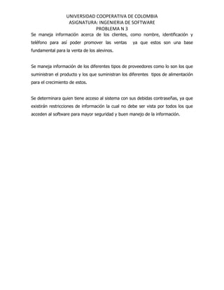 UNIVERSIDAD COOPERATIVA DE COLOMBIA
                   ASIGNATURA: INGENIERIA DE SOFTWARE
                              PROBLEMA N 3
Se maneja información acerca de los clientes, como nombre, identificación y
teléfono para así poder promover las ventas        ya que estos son una base
fundamental para la venta de los alevinos.


Se maneja información de los diferentes tipos de proveedores como lo son los que
suministran el producto y los que suministran los diferentes tipos de alimentación
para el crecimiento de estos.


Se determinara quien tiene acceso al sistema con sus debidas contraseñas, ya que
existirán restricciones de información la cual no debe ser vista por todos los que
acceden al software para mayor seguridad y buen manejo de la información.
 
