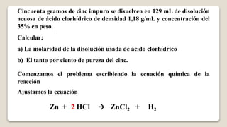 Cincuenta gramos de cinc impuro se disuelven en 129 mL de disolución
acuosa de ácido clorhídrico de densidad 1,18 g/mL y concentración del
35% en peso.
Calcular:
a) La molaridad de la disolución usada de ácido clorhídrico
b) El tanto por ciento de pureza del cinc.
Comenzamos el problema escribiendo la ecuación química de la
reacción
Zn + HCl → ZnCl2 + H2
Ajustamos la ecuación
2
 
