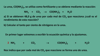 La urea, CO(NH2)2, se utiliza como fertilizante y se obtiene mediante la reacción:
NH3 + CO2  CO(NH2)2 + H2O
a) Si se obtienen 48,0 g de urea por cada mol de CO2 que reacciona ¿cuál es el
rendimiento de esta reacción?
b) Calcular el tanto por ciento de nitrógeno en la urea.
En primer lugar volvemos a escribir la ecuación química y la ajustamos.
NH3 + CO2  CO(NH2)2 + H2O2
Nos indica que por cada mol de CO2 que reaccione se forma uno de urea.
 