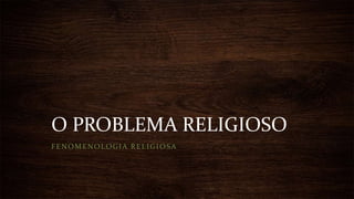 O PROBLEMA RELIGIOSO
FENOMENOLOGIA RELIGIOSA
 