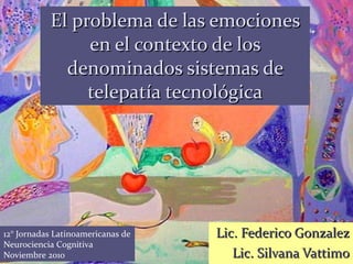 El problema de las emociones en el contexto de los denominados sistemas de telepatía tecnológica Lic. Federico Gonzalez Lic. Silvana Vattimo 12° Jornadas Latinoamericanas de Neurociencia Cognitiva   Noviembre 2010 
