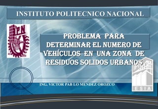 INSTITUTO POLITECNICO NACIONAL


           PROBLEMA PAra
       determinar el numero de
      vehículos en una zona de
      RESIDUOS SOLIDOS URBANOS

     ING. VICTOR PAB LO MENDEZ OROZCO
 