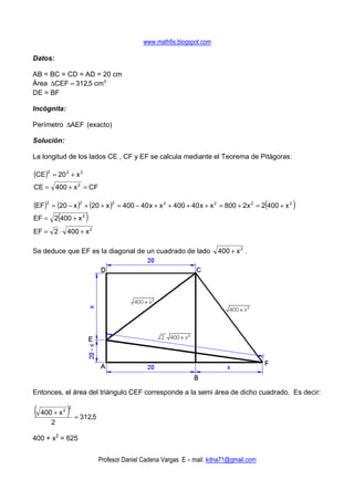 www.mathfis.blogspot.com

Datos:

AB = BC = CD = AD = 20 cm
Área ∆CEF = 312,5 cm 2
DE = BF

Incógnita:

Perímetro ∆AEF (exacto)

Solución:

La longitud de los lados CE , CF y EF se calcula mediante el Teorema de Pitágoras:

(CE)2 = 20 2 + x 2
CE = 400 + x 2 = CF

(EF)2 = (20 − x )2 + (20 + x )2 = 400 − 40 x + x 2 + 400 + 40 x + x 2 = 800 + 2x 2 = 2(400 + x 2 )
          (
EF = 2 400 + x 2         )
EF = 2 ⋅ 400 + x 2

Se deduce que EF es la diagonal de un cuadrado de lado                    400 + x 2 .




Entonces, el área del triángulo CEF corresponde a la semi área de dicho cuadrado. Es decir:

( 400 + x )   2
                  2

                      = 312,5
      2

400 + x2 = 625


                                Profesor Daniel Cadena Vargas E – mail: kdna71@gmail.com
 
