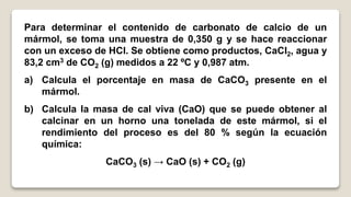 Para determinar el contenido de carbonato de calcio de un
mármol, se toma una muestra de 0,350 g y se hace reaccionar
con un exceso de HCl. Se obtiene como productos, CaCl2, agua y
83,2 cm3 de CO2 (g) medidos a 22 ºC y 0,987 atm.
a) Calcula el porcentaje en masa de CaCO3 presente en el
mármol.
b) Calcula la masa de cal viva (CaO) que se puede obtener al
calcinar en un horno una tonelada de este mármol, si el
rendimiento del proceso es del 80 % según la ecuación
química:
CaCO3 (s) → CaO (s) + CO2 (g)
 