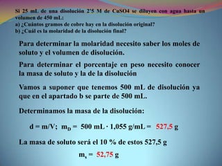 Si 25 mL de una disolución 2’5 M de CuSO4 se diluyen con agua hasta un
volumen de 450 mL:
a) ¿Cuántos gramos de cobre hay en la disolución original?
b) ¿Cuál es la molaridad de la disolución final?

Para determinar la molaridad necesito saber los moles de
soluto y el volumen de disolución.
Para determinar el porcentaje en peso necesito conocer
la masa de soluto y la de la disolución
Vamos a suponer que tenemos 500 mL de disolución ya
que en el apartado b se parte de 500 mL.
Determinamos la masa de la disolución:
d = m/V; mD = 500 mL · 1,055 g/mL = 527,5 g
La masa de soluto será el 10 % de estos 527,5 g
ms = 52,75 g

 