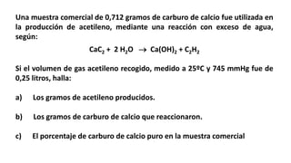 Una muestra comercial de 0,712 gramos de carburo de calcio fue utilizada en
la producción de acetileno, mediante una reacción con exceso de agua,
según:
CaC2 + 2 H2O  Ca(OH)2 + C2H2
Si el volumen de gas acetileno recogido, medido a 25ºC y 745 mmHg fue de
0,25 litros, halla:
a) Los gramos de acetileno producidos.
b) Los gramos de carburo de calcio que reaccionaron.
c) El porcentaje de carburo de calcio puro en la muestra comercial
 