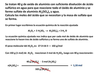 Se tratan 40 g de oxido de aluminio con suficiente disolución de ácido
sulfúrico en agua para que reaccione todo el óxido de aluminio y se
forme sulfato de aluminio Al2(SO4)3 y agua.
Calcula los moles del ácido que se necesitan y la masa de sulfato que
se forma.
Al2O3 + H2SO4  Al2(SO4)3 + H2 O
En primer lugar escribimos la ecuación química de la reacción ajustada
3 3
La ecuación química ajustada nos indica que por cada mol de óxido de aluminio que
reaccione lo hacen tres de ácido sulfúrico y se forma uno de sulfato de aluminio.
El peso molecular del Al2O3 es: 27·2+16·3 = 102 g/mol
Con 102 g (1 mol) de Al2O3 reaccionan 3 mol de H2SO4, luego con 40 g reaccionarán:
n(H2SO4) =
40 g (Al2O3) · 3 mol (H2SO4)
102 g (Al2O3)
= 1,18 mol
 