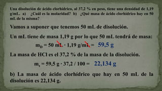 Una disolución de ácido clorhídrico, al 37,2 % en peso, tiene una densidad de 1,19
g/mL. a) ¿Cuál es la molaridad? b) ¿Qué masa de ácido clorhídrico hay en 50
mL de la misma?

Vamos a suponer que tenemos 50 mL de disolución.
Un mL tiene de masa 1,19 g por lo que 50 mL tendrá de masa:
              mD = 50 mL · 1,19 g/mL = 59,5 g
La masa de HCl es el 37,2 % de la masa de la disolución.
             ms = 59,5 g · 37,2 / 100 = 22,134 g
b) La masa de ácido clorhídrico que hay en 50 mL de la
disolución es 22,134 g.
 