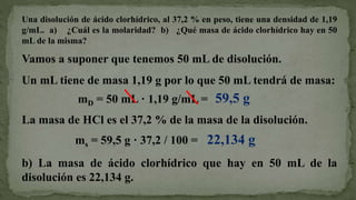 Vamos a suponer que tenemos 50 mL de disolución.
Un mL tiene de masa 1,19 g por lo que 50 mL tendrá de masa:
Una disolución de ácido clorhídrico, al 37,2 % en peso, tiene una densidad de 1,19
g/mL. a) ¿Cuál es la molaridad? b) ¿Qué masa de ácido clorhídrico hay en 50
mL de la misma?
mD = 50 mL · 1,19 g/mL = 59,5 g
La masa de HCl es el 37,2 % de la masa de la disolución.
ms = 59,5 g · 37,2 / 100 = 22,134 g
b) La masa de ácido clorhídrico que hay en 50 mL de la
disolución es 22,134 g.
 