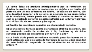 La lluvia ácida se produce principalmente por la formación de
dióxido de azufre durante la combustión de carbón y derivados del
petróleo con un alto contenido en azufre. El dióxido de azufre, con
una densidad superior a la del aire, se acumula en las capas bajas
de la atmósfera, donde puede ser oxidado a trióxido de azufre, el
cual es arrastrado en forma de ácido sulfúrico por la lluvia y provoca
la acidificación de los terrenos y las aguas.
a) Escribir las reacciones descritas en el anunciado anterior.
b) Si una central térmica quema diariamente 5000 kg de carbón, con
un contenido medio de azufre de 1 %, ¿cuántos kg de ácido
sulfúrico podrían ser arrastrados por lluvia en 1 año?
c) La lluvia ácida puede ser evitada haciendo pasar los humos de la
combustión por una disolución de hidróxido de calcio. ¿Qué cantidad
de este hidróxido requeriría la central descrita en el apartado
anterior?
 