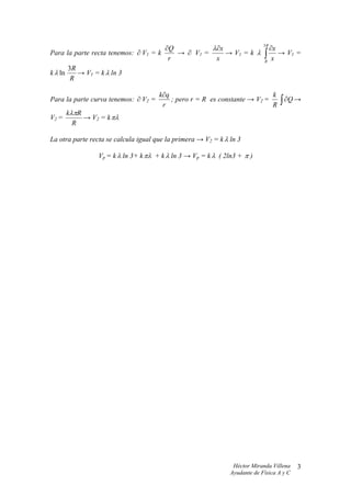 ∂Q          λ∂x                       3R
                                                                              ∂x
Para la parte recta tenemos: ∂ V1 = k
                                       r
                                         → ∂ V1 =
                                                   x
                                                      → V1 = k λ            ∫
                                                                            R
                                                                               x
                                                                                 → V1 =

       3R
k λ ln    → V1 = k λ ln 3
        R

                                      k∂q                                  k
Para la parte curva tenemos: ∂ V2 =
                                       r
                                          ; pero r = R es constante → V2 =
                                                                           R       ∫ ∂Q →
       kλπR
V2 =        → V2 = k πλ
         R

La otra parte recta se calcula igual que la primera → V2 = k λ ln 3

                Vp = k λ ln 3+ k πλ + k λ ln 3 → Vp = k λ ( 2ln3 + π )




                                                                Héctor Miranda Villena    3
                                                               Ayudante de Física A y C
 