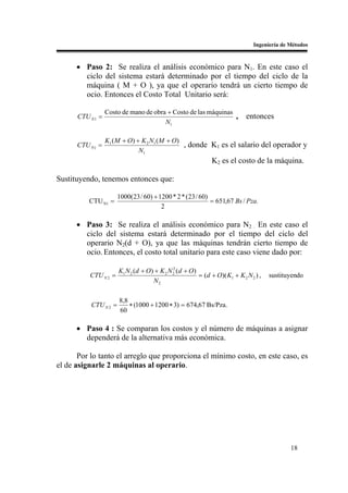 Ingeniería de Métodos


      • Paso 2: Se realiza el análisis económico para N1. En este caso el
        ciclo del sistema estará determinado por el tiempo del ciclo de la
        máquina ( M + O ), ya que el operario tendrá un cierto tiempo de
        ocio. Entonces el Costo Total Unitario será:

                  Costo de mano de obra + Costo de las máquinas
      CTU N 1 =                                                 ,           entonces
                                       N1

                  K1 ( M + O) + K 2 N1 ( M + O)
      CTU N 1 =                                 , donde K1 es el salario del operador y
                               N1
                                                              K2 es el costo de la máquina.

Sustituyendo, tenemos entonces que:

                       1000(23 / 60) + 1200 * 2 * (23 / 60)
          CTU N1 =                                          = 651,67 Bs / Pza.
                                        2

      • Paso 3: Se realiza el análisis económico para N2 . En este caso el
        ciclo del sistema estará determinado por el tiempo del ciclo del
        operario N2(d + O), ya que las máquinas tendrán cierto tiempo de
        ocio. Entonces, el costo total unitario para este caso viene dado por:

                       K1 N 2 (d + O) + K 2 N 2 (d + O)
                                              2
          CTU N 2 =                                     = (d + O)( K1 + K 2 N 2 ) ,   sustituyendo
                                     N2

                       8,8
           CTU N 2 =       ∗ (1000 + 1200 ∗ 3) = 674,67 Bs/Pza.
                       60

      • Paso 4 : Se comparan los costos y el número de máquinas a asignar
        dependerá de la alternativa más económica.

       Por lo tanto el arreglo que proporciona el mínimo costo, en este caso, es
el de asignarle 2 máquinas al operario.




                                                                                             18
 
