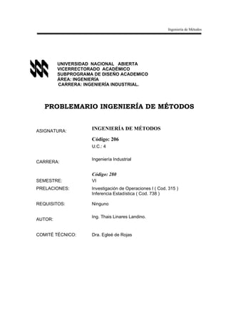 Ingeniería de Métodos




         UNIVERSIDAD NACIONAL ABIERTA
         VICERRECTORADO ACADÉMICO
         SUBPROGRAMA DE DISEÑO ACADEMICO
         ÁREA: INGENIERÍA
         CARRERA: INGENIERÍA INDUSTRIAL.




   PROBLEMARIO INGENIERÍA DE MÉTODOS


ASIGNATURA:
                    INGENIERÍA DE MÉTODOS

                    Código: 206
                    U.C.: 4

                    Ingeniería Industrial
CARRERA:

                    Código: 280
SEMESTRE:           VI
PRELACIONES:        Investigación de Operaciones I ( Cod. 315 )
                    Inferencia Estadística ( Cod. 738 )

REQUISITOS:         Ninguno

                    Ing. Thais Linares Landino.
AUTOR:


COMITÉ TÉCNICO:     Dra. Egleé de Rojas
 
