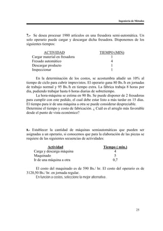 Ingeniería de Métodos




7.- Se desea procesar 1980 artículos en una fresadora semi-automática. Un
solo operario puede cargar y descargar dicha fresadora. Disponemos de los
siguientes tiempos:

          ACTIVIDAD                              TIEMPO (MIN)
   Cargar material en fresadora                       1
   Fresado automático                                 4
   Descargar producto                                 1
   Inspeccionar                                       1

       En la determinación de los costos, se acostumbra añadir un 10% al
tiempo de ciclo para cubrir imprevistos. El operario gana 80 Bs./h en jornadas
de trabajo normal y 95 Bs./h en tiempo extra. La fábrica trabaja 8 horas por
día, pudiendo trabajar hasta 6 horas diarias de sobretiempo.
       La hora-máquina se estima en 90 Bs. Se puede disponer de 2 fresadoras
para cumplir con este pedido, el cual debe estar listo a más tardar en 15 días.
El tiempo para ir de una máquina a otra se puede considerar despreciable.
Determine el tiempo y costo de fabricación. ¿ Cuál es el arreglo más favorable
desde el punto de vista económico?



8.- Establecer la cantidad de máquinas semiautomáticas que pueden ser
asignadas a un operario, si conocemos que para la elaboración de las piezas se
requiere de las siguientes secuencias de actividades:

              Actividad                            Tiempo ( min.)
     Carga y descarga máquina                            4
     Maquinado                                           5
     Ir de una máquina a otra                           0,7

      El costo del maquinado es de 590 Bs./ hr. El costo del operario es de
3120,50 Bs./ hr. en jornada regular.
      En función a costos, seleccione la mejor alternativa .




                                                                           25
 