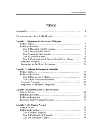 Ingeniería de Métodos




                             INDICE
Introducción……………………………………………………………....                                    4

Orientaciones para el uso del Problemario ……………………………...                   6

Capítulo I: Diagramas de Actividades Múltiples
    Síntesis Teórica…………………………………………………….                                 7
    Problemas Resueltos ……………………………………………….                               9
       Caso 1: Diagrama Hombre-Máquina ……………………………                        9
       Caso 2: Diagrama de Cuadrilla ………………………………….                      14
       Caso 3: Atención Sincronizada ………………………………….                      17
       Caso 4: Atención al azar ………………………………………...                       19
       Caso 5: Combinaciones de Servicio Sincrónico y al azar ………        21
     Problemas Propuestos ……………………………………………...                           23
     Respuesta a los Problemas Propuestos …………………………….                   26

Capítulo II: Balance de líneas de Producción
    Síntesis Teórica…………………………………………………….                                33
    Problemas Resueltos ………………………………………………..                             34
       Caso 1: Para un solo producto …………………………………..                     34
       Caso 2: Para Productos Mezclados ……………………………...                   37
     Problemas Propuestos ……………………………………………...                           41
     Respuesta a los Problemas Propuestos …………………………….                   45

Capítulo III: Normalización y Cronometrado
    Síntesis Teórica……………………………………………………..                               49
    Problemas Resueltos ………………………………………………..                             50
    Problemas Propuestos ……………………………………………...                            55
    Respuesta a los Problemas Propuestos …………………………….                    58

Capítulo IV: El Tiempo Normal
    Síntesis Teórica…………………………………………………….                                 59
    Problemas Resueltos ……………………………………………….                               62
       Caso 1: Método Subjetivo ………………………………………                           62
       Caso 2: Calificación de Ejecución ………………………………                     63
       Caso 3: Calificación Sintética …………………………………..                     64
 