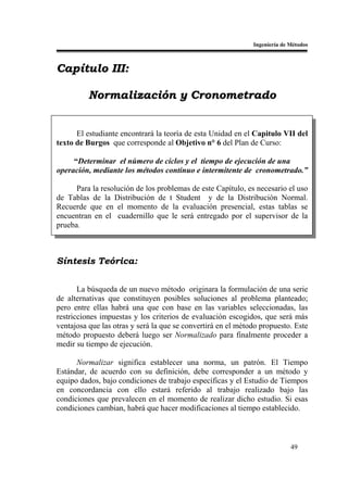 Ingeniería de Métodos



Capítulo III:

          Normalización y Cronometrado


      El estudiante encontrará la teoría de esta Unidad en el Capitulo VII del
texto de Burgos que corresponde al Objetivo n° 6 del Plan de Curso:

     “Determinar el número de ciclos y el tiempo de ejecución de una
operación, mediante los métodos continuo e intermitente de cronometrado.”

      Para la resolución de los problemas de este Capítulo, es necesario el uso
de Tablas de la Distribución de t Student y de la Distribución Normal.
Recuerde que en el momento de la evaluación presencial, estas tablas se
encuentran en el cuadernillo que le será entregado por el supervisor de la
prueba.



Síntesis Teórica:


       La búsqueda de un nuevo método originara la formulación de una serie
de alternativas que constituyen posibles soluciones al problema planteado;
pero entre ellas habrá una que con base en las variables seleccionadas, las
restricciones impuestas y los criterios de evaluación escogidos, que será más
ventajosa que las otras y será la que se convertirá en el método propuesto. Este
método propuesto deberá luego ser Normalizado para finalmente proceder a
medir su tiempo de ejecución.

      Normalizar significa establecer una norma, un patrón. El Tiempo
Estándar, de acuerdo con su definición, debe corresponder a un método y
equipo dados, bajo condiciones de trabajo específicas y el Estudio de Tiempos
en concordancia con ello estará referido al trabajo realizado bajo las
condiciones que prevalecen en el momento de realizar dicho estudio. Si esas
condiciones cambian, habrá que hacer modificaciones al tiempo establecido.



                                                                            49
 