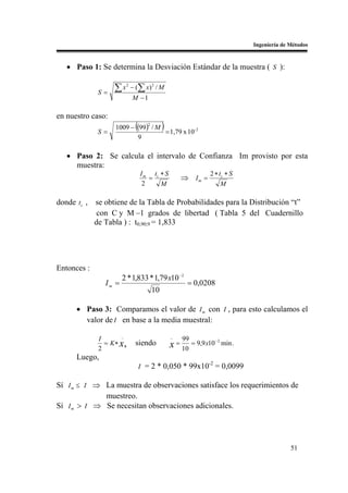 Ingeniería de Métodos


   • Paso 1: Se determina la Desviación Estándar de la muestra ( S ):


              S=
                   ∑x   2
                            − (∑ x ) 2 / M
                            M −1

en nuestro caso:
              S=
                              (
                    1009 − (99 ) / M
                                    2
                                             )
                                     = 1,79 x 10- 2
                           9

   • Paso 2: Se calcula el intervalo de Confianza Im provisto por esta
     muestra:
                                  I m tc ∗ S                   2 ∗ tc ∗ S
                                     =               ⇒ Im =
                                   2     M                          M

donde tc ,   se obtiene de la Tabla de Probabilidades para la Distribución “t”
             con C y M –1 grados de libertad ( Tabla 5 del Cuadernillo
             de Tabla ) : t0,90;9 = 1,833




Entonces :
                       2 * 1,833 * 1,79 x10 −2
                Im =                                   = 0,0208
                                        10

      • Paso 3: Comparamos el valor de I m con I , para esto calculamos el
        valor de I en base a la media muestral:
                      _                          _
              I                                      99             −2
                = K ∗ x,      siendo             x = 10 = 9,9 x10        min .
              2
      Luego,
                                                              -2
                                  I = 2 * 0,050 * 99x10 = 0,0099

Sí I m ≤ I ⇒ La muestra de observaciones satisface los requerimientos de
             muestreo.
Sí I m > I ⇒ Se necesitan observaciones adicionales.




                                                                                               51
 