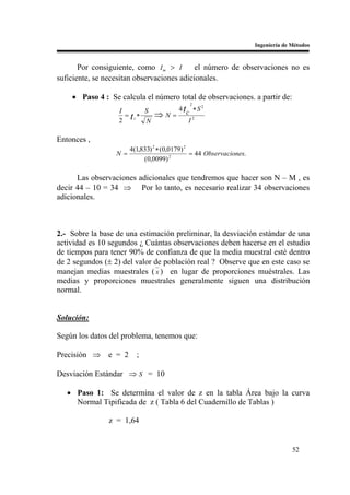Ingeniería de Métodos



       Por consiguiente, como I m > I       el número de observaciones no es
suficiente, se necesitan observaciones adicionales.

    • Paso 4 : Se calcula el número total de observaciones. a partir de:
                                             2
                                         4 tc ∗ S 2
                  I
                    = tc∗
                          S
                                ⇒N=
                  2       N                 I2

Entonces ,
                       4(1,833) 2 ∗ (0,0179) 2
                  N=                           = 44 Observaciones.
                            (0,0099) 2

      Las observaciones adicionales que tendremos que hacer son N – M , es
decir 44 – 10 = 34 ⇒ Por lo tanto, es necesario realizar 34 observaciones
adicionales.



2.- Sobre la base de una estimación preliminar, la desviación estándar de una
actividad es 10 segundos ¿ Cuántas observaciones deben hacerse en el estudio
de tiempos para tener 90% de confianza de que la media muestral esté dentro
de 2 segundos (± 2) del valor de población real ? Observe que en este caso se
manejan medias muestrales ( x ) en lugar de proporciones muéstrales. Las
medias y proporciones muestrales generalmente siguen una distribución
normal.


Solución:

Según los datos del problema, tenemos que:

Precisión ⇒ e = 2        ;

Desviación Estándar ⇒ S = 10

   • Paso 1: Se determina el valor de z en la tabla Área bajo la curva
     Normal Tipificada de z ( Tabla 6 del Cuadernillo de Tablas )

               z = 1,64


                                                                                   52
 
